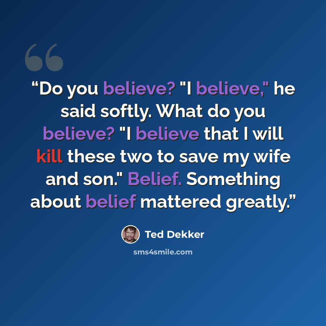 “Do you believe? "I believe," he said softly. What do you believe? "I believe that I will kill these two to save my wife and son." Belief. Something about belief mattered greatly.” quote by Ted Dekker