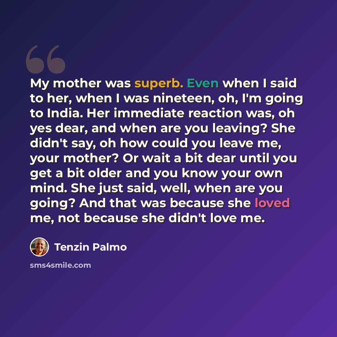 “My mother was superb. Even when I said to her, when I was nineteen, oh, I'm going to India. Her immediate reaction was, oh yes dear, and when are you leaving? She didn't say, oh how could you leave me, your mother? Or wait a bit dear until you get a bit older and you know your own mind. She just…” quote by Tenzin Palmo