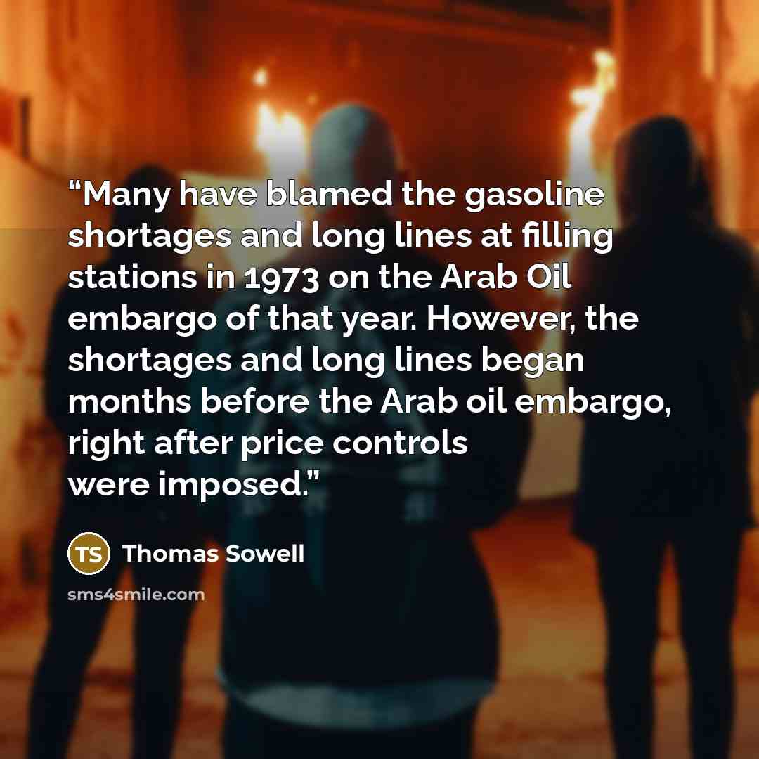 “Many have blamed the gasoline shortages and long lines at filling stations in 1973 on the Arab Oil embargo of that year. However, the shortages and long lines began months before the Arab oil embargo, right after price controls were imposed.” quote by Thomas Sowell