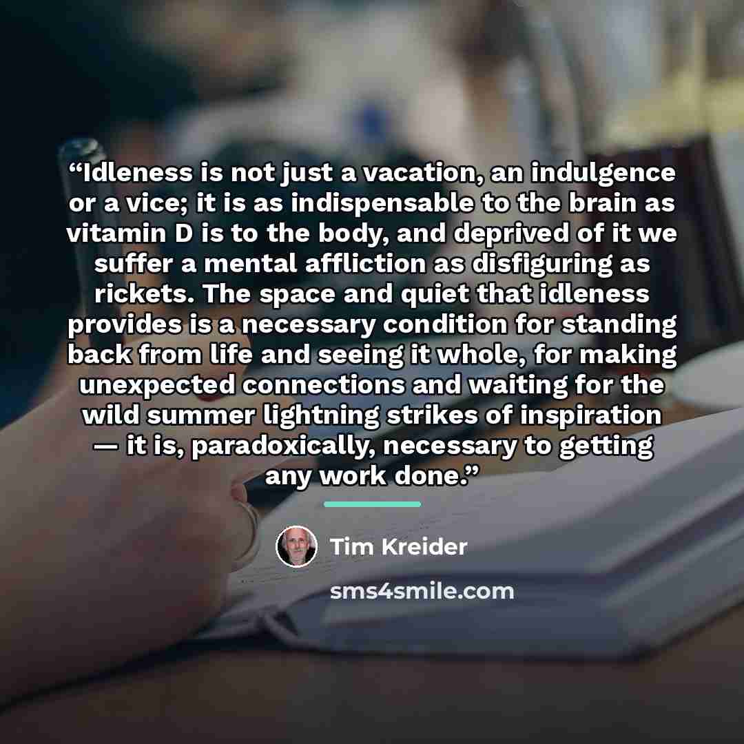 “Idleness is not just a vacation, an indulgence or a vice; it is as indispensable to the brain as vitamin D is to the body, and deprived of it we suffer a mental affliction as disfiguring as rickets. The space and quiet that idleness provides is a necessary condition for standing back from life and…” quote by Tim Kreider