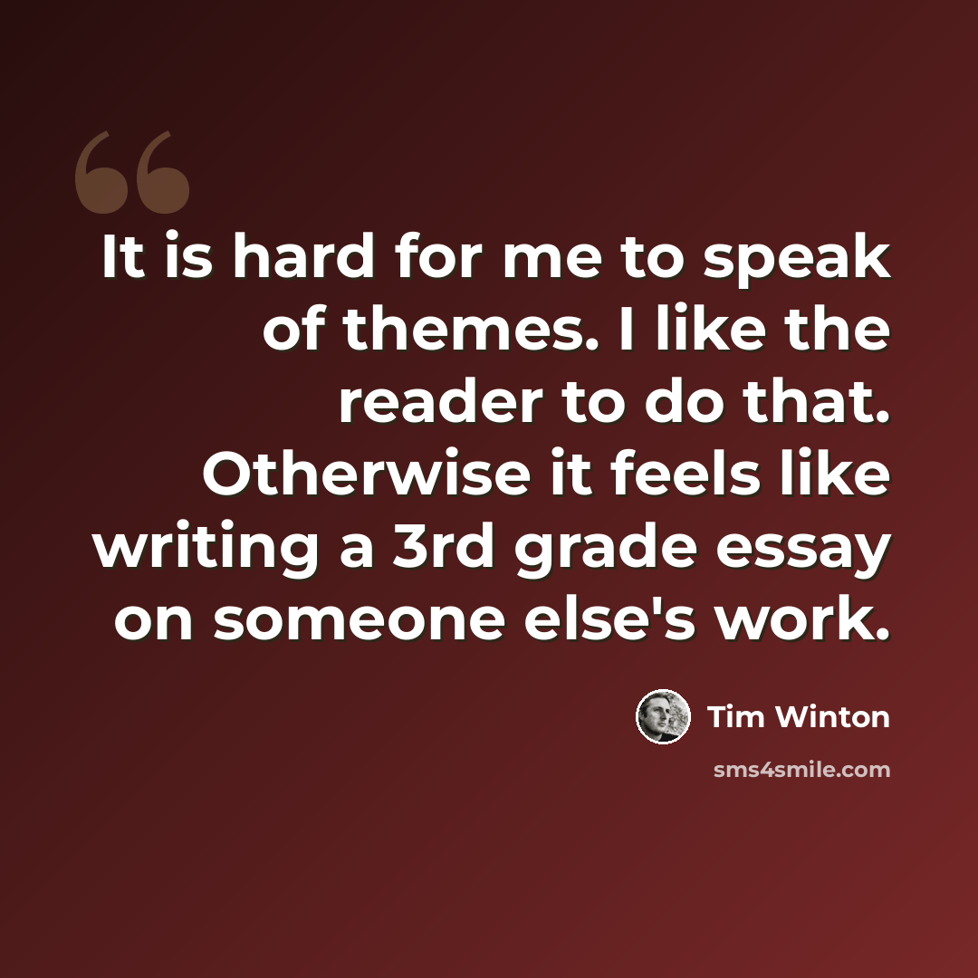 “It is hard for me to speak of themes. I like the reader to do that. Otherwise it feels like writing a 3rd grade essay on someone else's work.” quote by Tim Winton