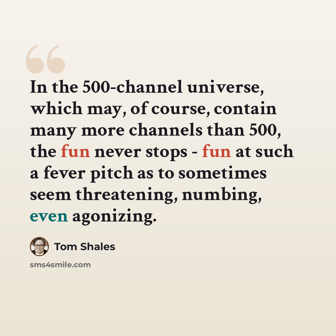 “In the 500-channel universe, which may, of course, contain many more channels than 500, the fun never stops - fun at such a fever pitch as to sometimes seem threatening, numbing, even agonizing.” quote by Tom Shales