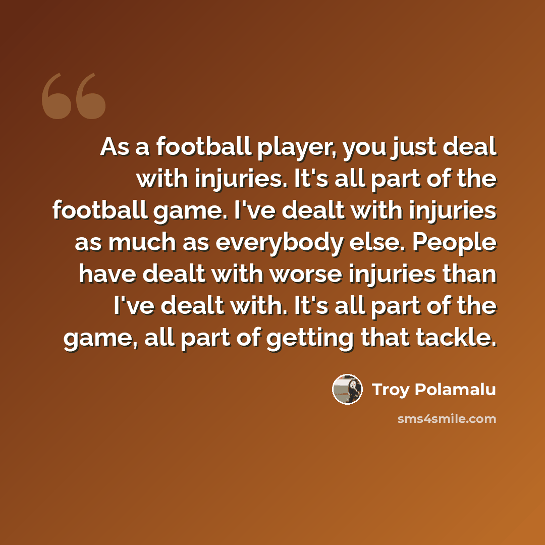 “As a football player, you just deal with injuries. It's all part of the football game. I've dealt with injuries as much as everybody else. People have dealt with worse injuries than I've dealt with. It's all part of the game, all part of getting that tackle.” quote by Troy Polamalu