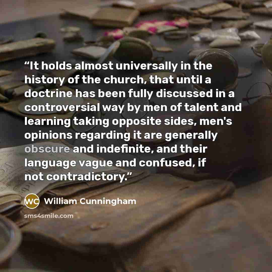 “It holds almost universally in the history of the church, that until a doctrine has been fully discussed in a controversial way by men of talent and learning taking opposite sides, men's opinions regarding it are generally obscure and indefinite, and their language vague and confused, if not…” quote by William Cunningham