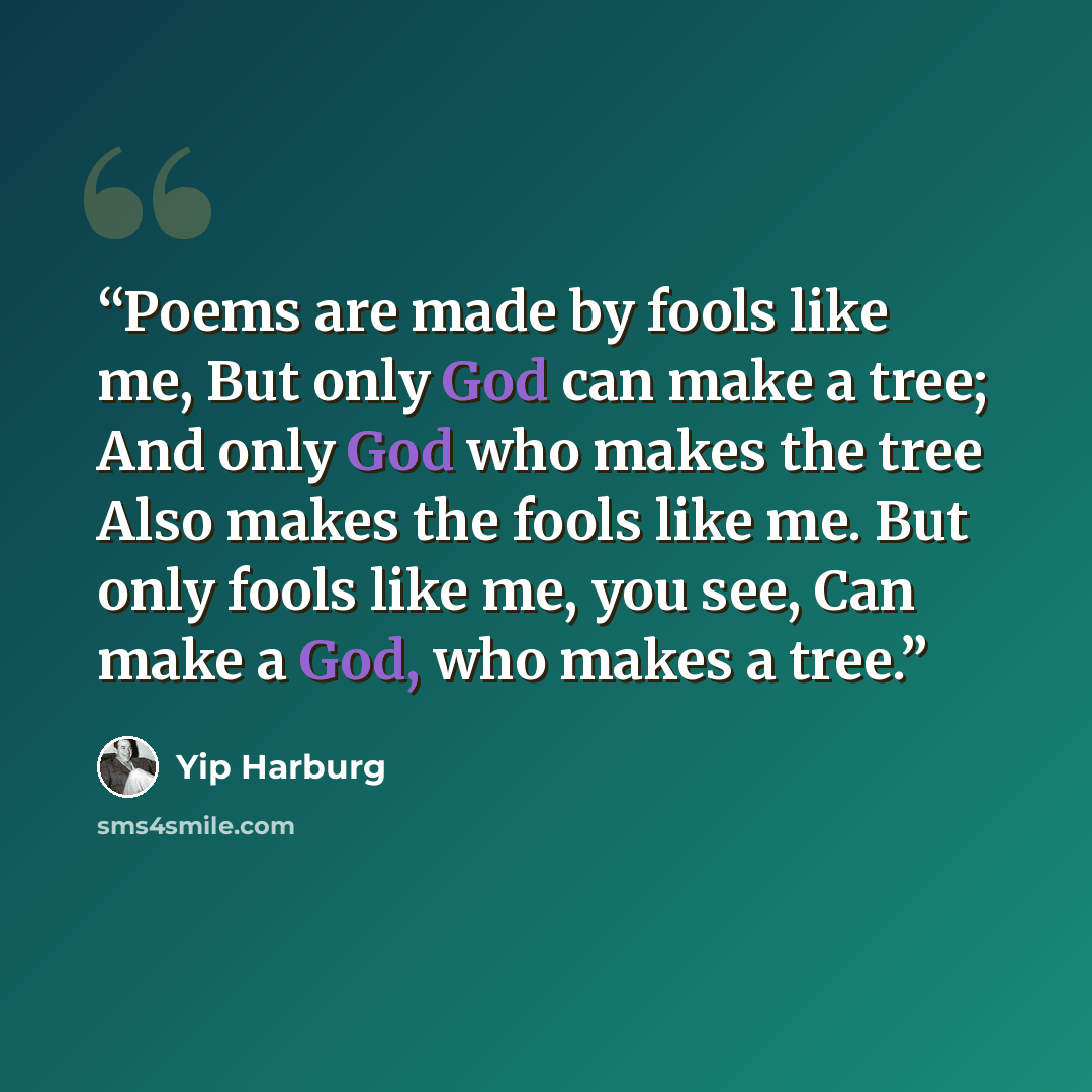 “Poems are made by fools like me, But only God can make a tree; And only God who makes the tree Also makes the fools like me. But only fools like me, you see, Can make a God, who makes a tree.” quote by Yip Harburg