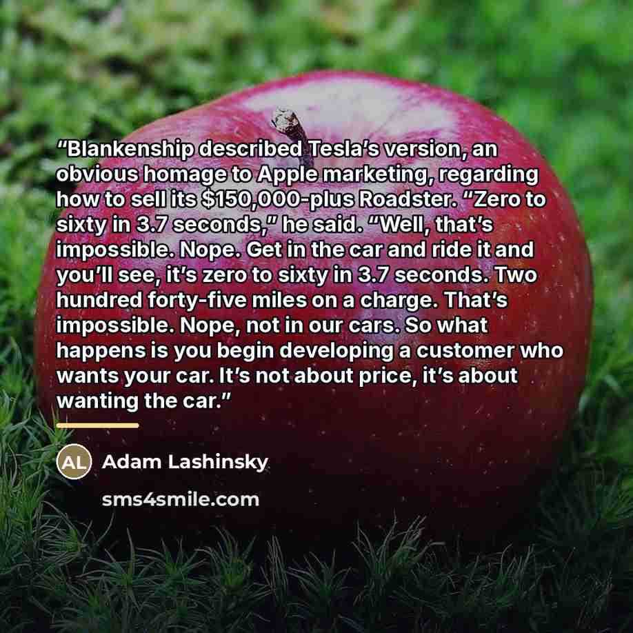 “Blankenship described Tesla’s version, an obvious homage to Apple marketing, regarding how to sell its $150,000-plus Roadster. “Zero to sixty in 3.7 seconds,” he said. “Well, that’s impossible. Nope. Get in the car and ride it and you’ll see, it’s zero to sixty in 3.7 seconds. Two hundred…” quote by Adam Lashinsky