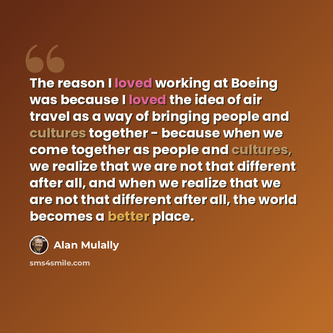 “The reason I loved working at Boeing was because I loved the idea of air travel as a way of bringing people and cultures together - because when we come together as people and cultures, we realize that we are not that different after all, and when we realize that we are not that different after…” quote by Alan Mulally