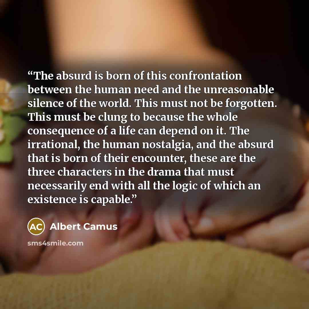 “The absurd is born of this confrontation between the human need and the unreasonable silence of the world. This must not be forgotten. This must be clung to because the whole consequence of a life can depend on it. The irrational, the human nostalgia, and the absurd that is born of their…” quote by Albert camus