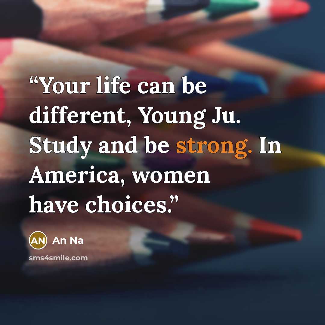 “Your life can be different, Young Ju. Study and be strong. In America, women have choices.” quote by An Na