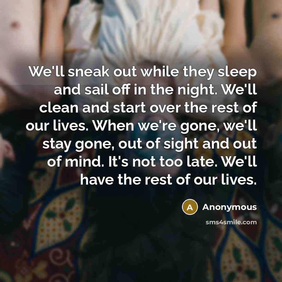 “We'll sneak out while they sleep and sail off in the night. We'll clean and start over the rest of our lives. When we're gone, we'll stay gone, out of sight and out of mind. It's not too late. We'll have the rest of our lives.” quote by Anonymous