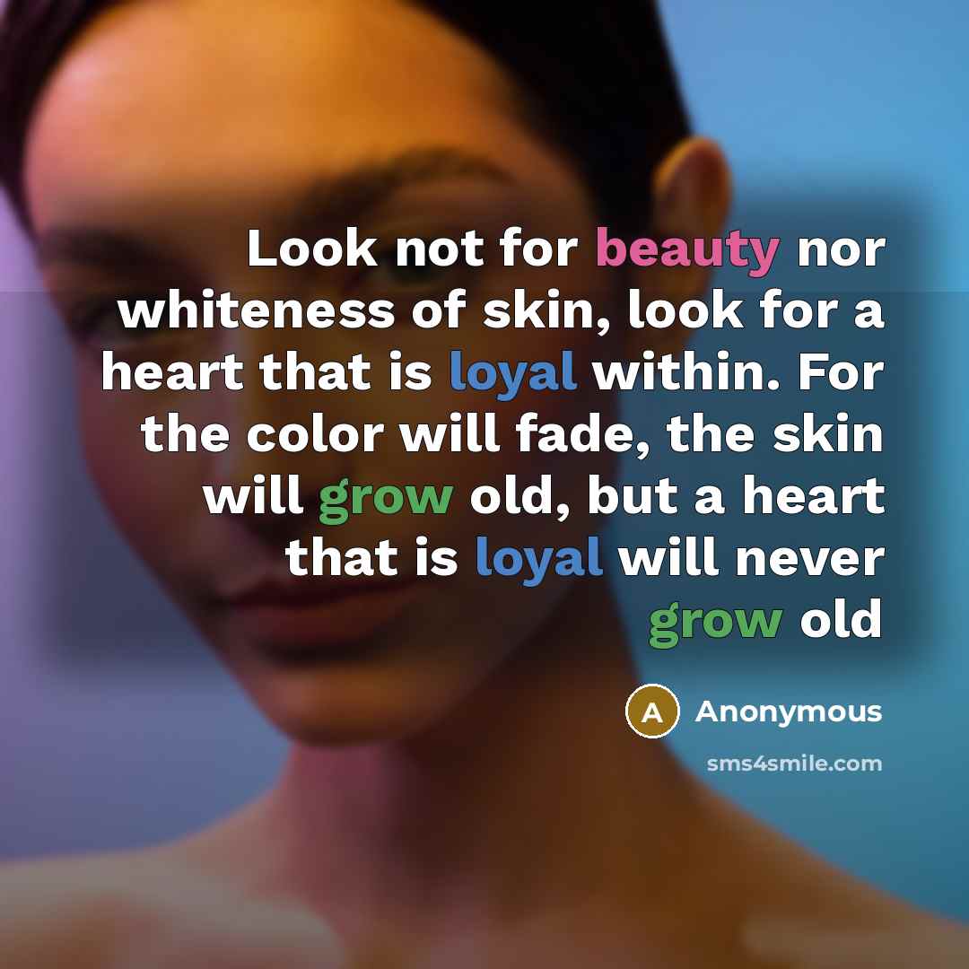 “Look not for beauty nor whiteness of skin, look for a heart that is loyal within. For the color will fade, the skin will grow old, but a heart that is loyal will never grow old” quote by Anonymous