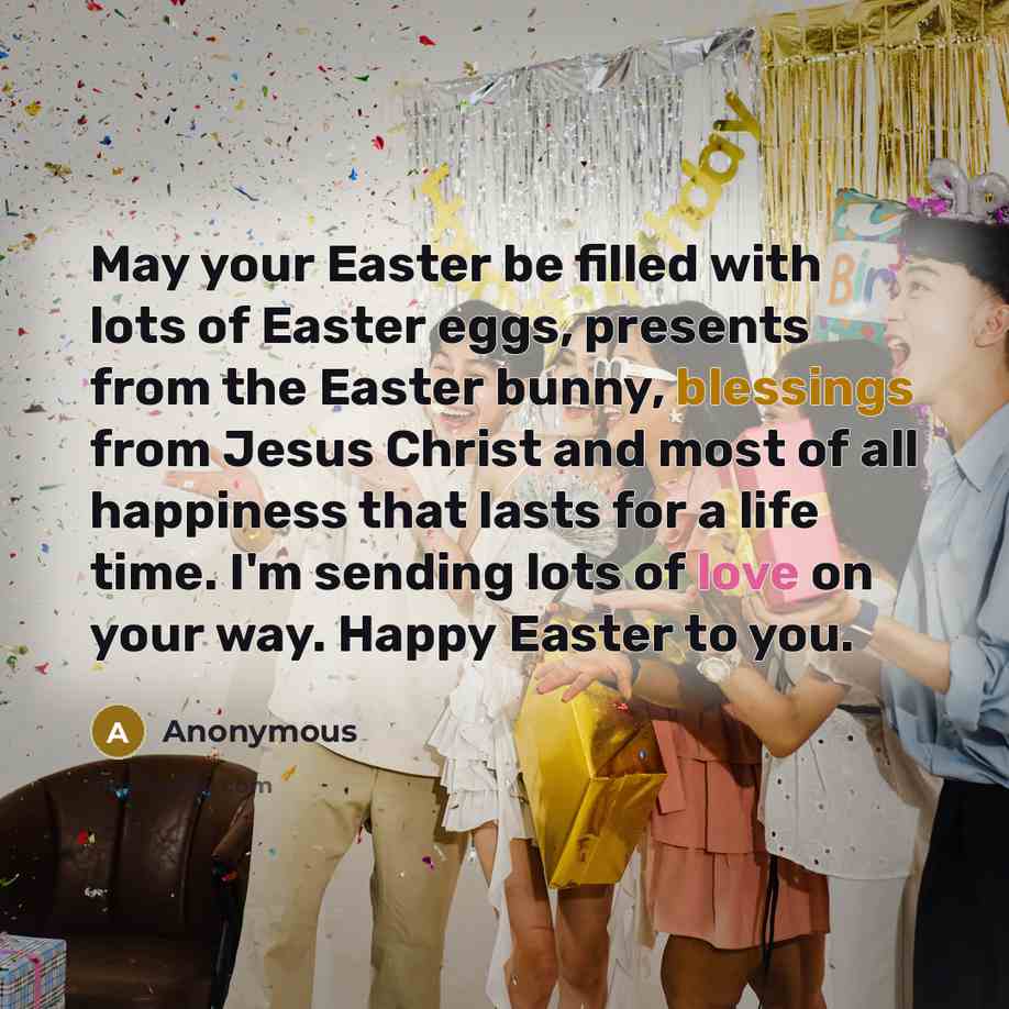 “May your Easter be filled with lots of Easter eggs, presents from the Easter bunny, blessings from Jesus Christ and most of all happiness that lasts for a life time. I'm sending lots of love on your way. Happy Easter to you.” quote by Anonymous