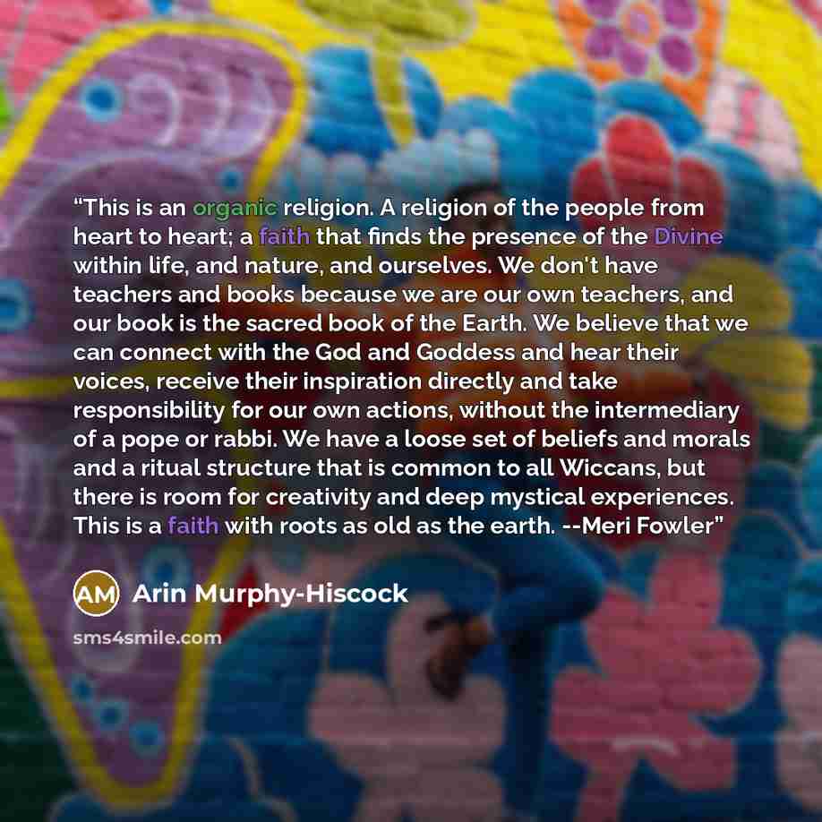 “This is an organic religion. A religion of the people from heart to heart; a faith that finds the presence of the Divine within life, and nature, and ourselves. We don't have teachers and books because we are our own teachers, and our book is the sacred book of the Earth. We believe that we can…” quote by Arin Murphy-Hiscock