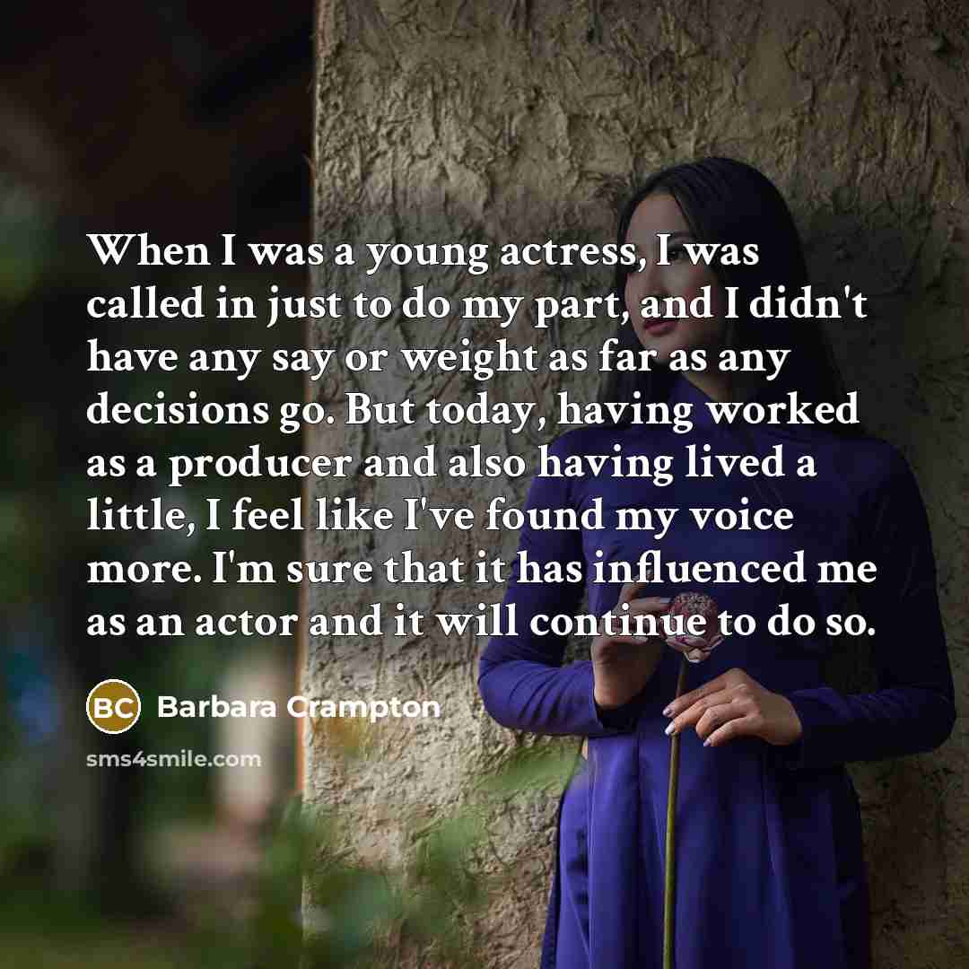 “When I was a young actress, I was called in just to do my part, and I didn't have any say or weight as far as any decisions go. But today, having worked as a producer and also having lived a little, I feel like I've found my voice more. I'm sure that it has influenced me as an actor and it will…” quote by Barbara Crampton