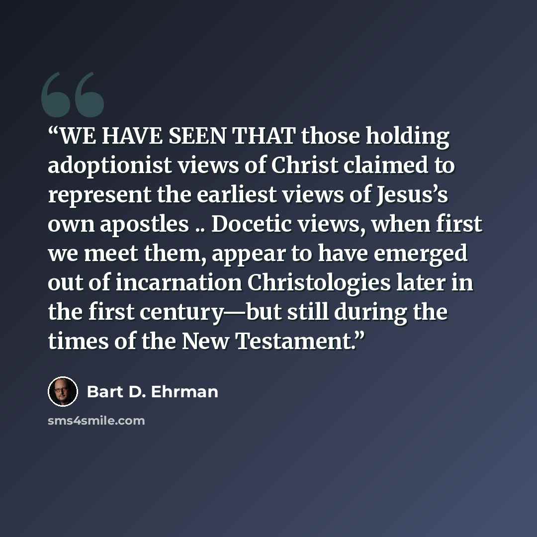 “WE HAVE SEEN THAT those holding adoptionist views of Christ claimed to represent the earliest views of Jesus’s own apostles .. Docetic views, when first we meet them, appear to have emerged out of incarnation Christologies later in the first century—but still during the times of the New Testament.” quote by Bart D. Ehrman