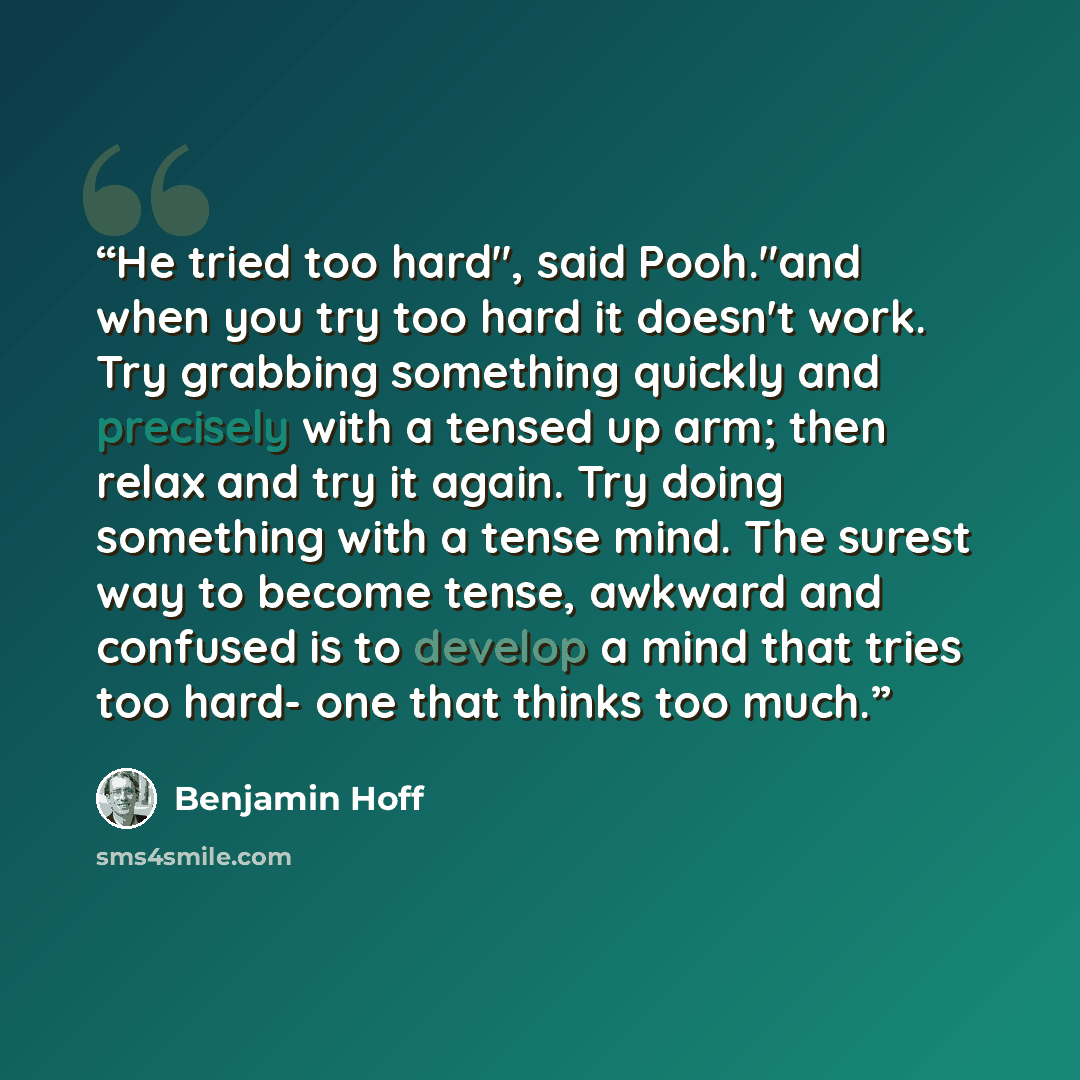 “He tried too hard", said Pooh."and when you try too hard it doesn't work. Try grabbing something quickly and precisely with a tensed up arm; then relax and try it again. Try doing something with a tense mind. The surest way to become tense, awkward and confused is to develop a mind that tries too…” quote by Benjamin Hoff