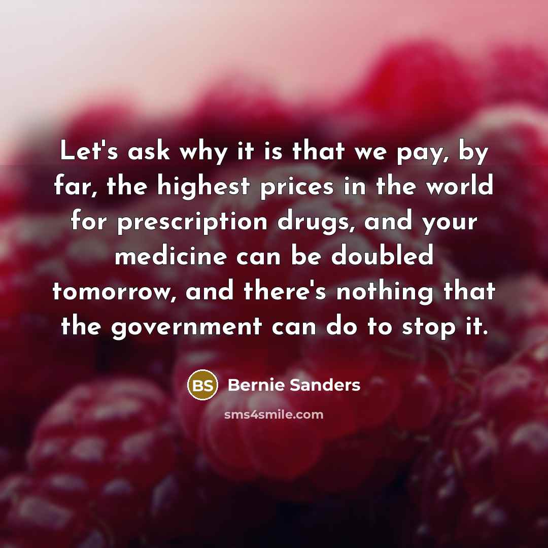 “Let's ask why it is that we pay, by far, the highest prices in the world for prescription drugs, and your medicine can be doubled tomorrow, and there's nothing that the government can do to stop it.” quote by Bernie Sanders
