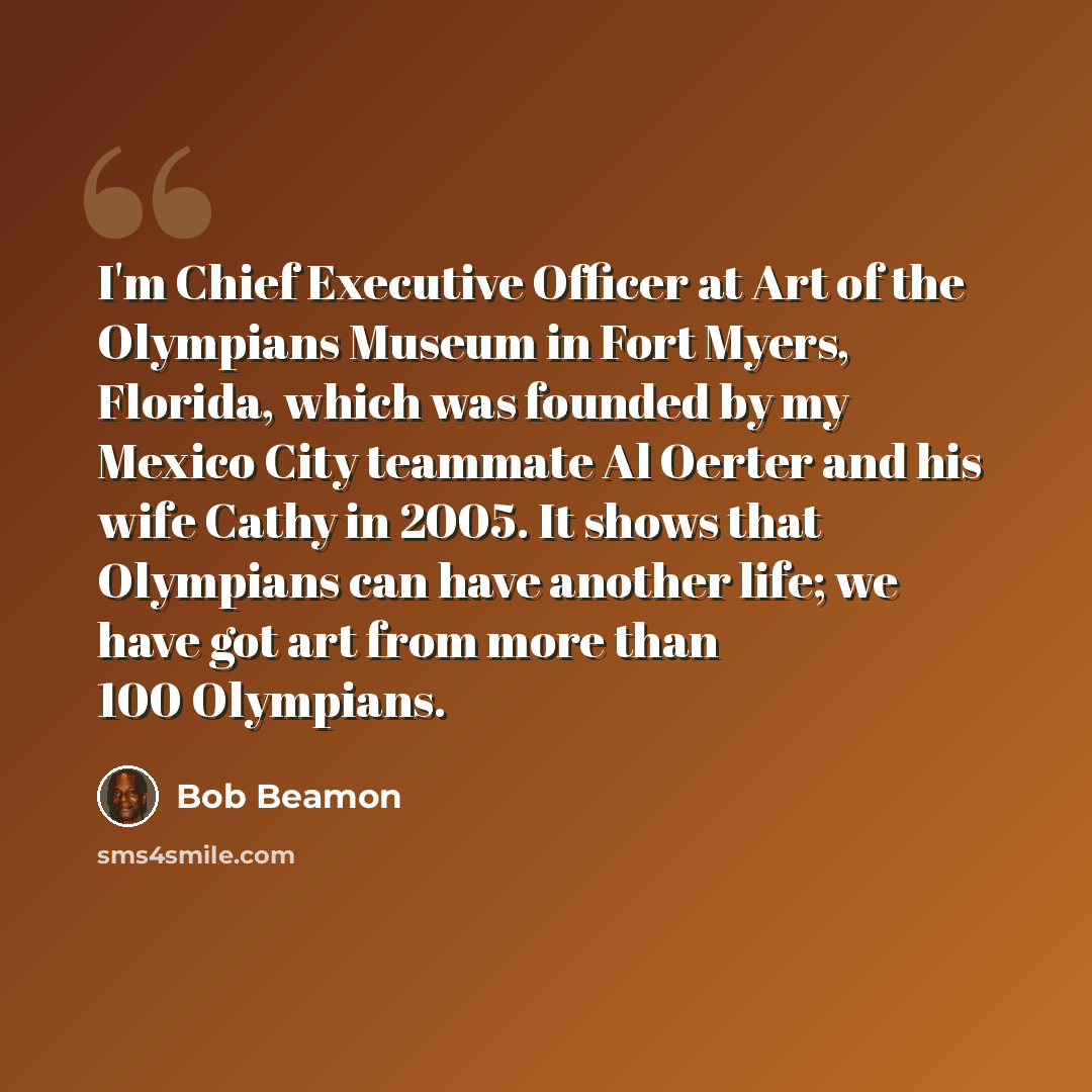 “I'm Chief Executive Officer at Art of the Olympians Museum in Fort Myers, Florida, which was founded by my Mexico City teammate Al Oerter and his wife Cathy in 2005. It shows that Olympians can have another life; we have got art from more than 100 Olympians.” quote by Bob Beamon
