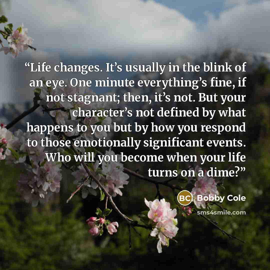 “Life changes. It’s usually in the blink of an eye. One minute everything’s fine, if not stagnant; then, it’s not. But your character’s not defined by what happens to you but by how you respond to those emotionally significant events. Who will you become when your life turns on a dime?” quote by Bobby Cole
