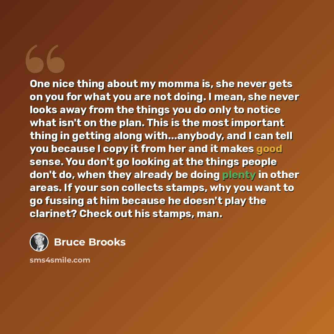 “One nice thing about my momma is, she never gets on you for what you are not doing. I mean, she never looks away from the things you do only to notice what isn't on the plan. This is the most important thing in getting along with...anybody, and I can tell you because I copy it from her and it…” quote by Bruce Brooks