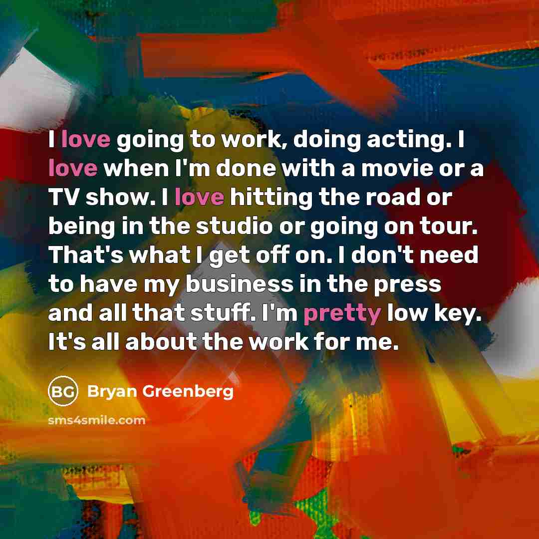 “I love going to work, doing acting. I love when I'm done with a movie or a TV show. I love hitting the road or being in the studio or going on tour. That's what I get off on. I don't need to have my business in the press and all that stuff. I'm pretty low key. It's all about the work for me.” quote by Bryan Greenberg