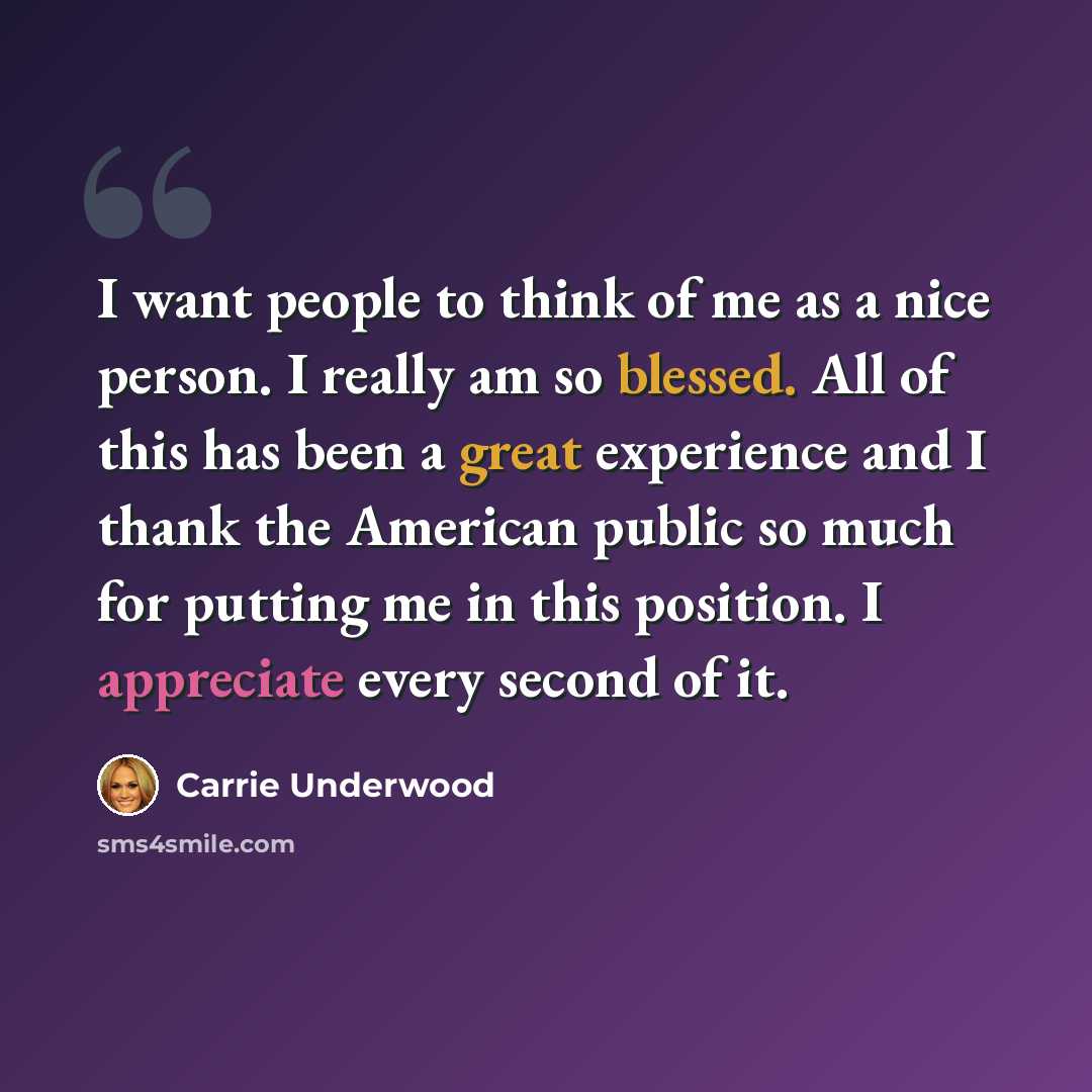 “I want people to think of me as a nice person. I really am so blessed. All of this has been a great experience and I thank the American public so much for putting me in this position. I appreciate every second of it.” quote by Carrie Underwood