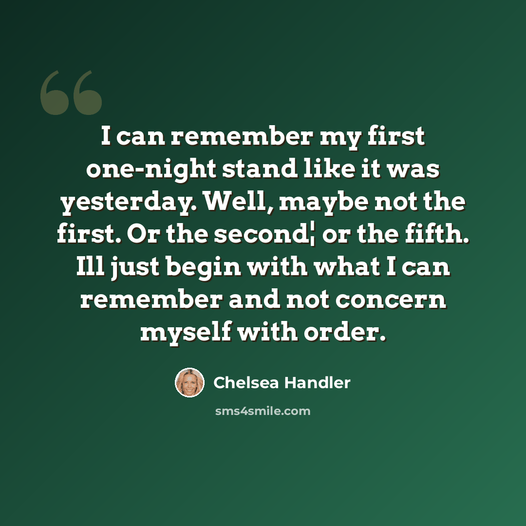 “I can remember my first one-night stand like it was yesterday. Well, maybe not the first. Or the second¦ or the fifth. Ill just begin with what I can remember and not concern myself with order.” quote by Chelsea Handler