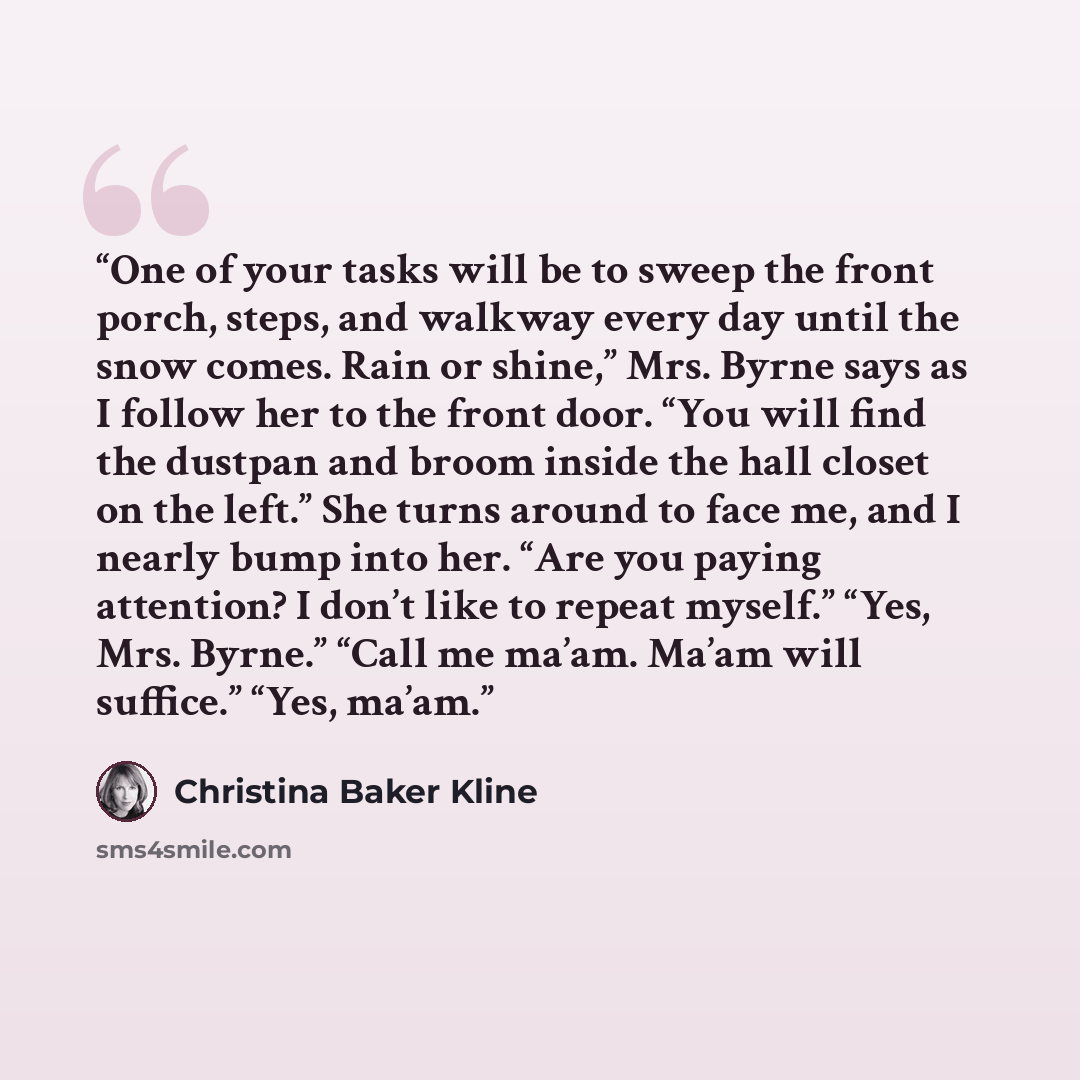 “One of your tasks will be to sweep the front porch, steps, and walkway every day until the snow comes. Rain or shine,” Mrs. Byrne says as I follow her to the front door. “You will find the dustpan and broom inside the hall closet on the left.” She turns around to face me, and I nearly bump into…” quote by Christina Baker Kline