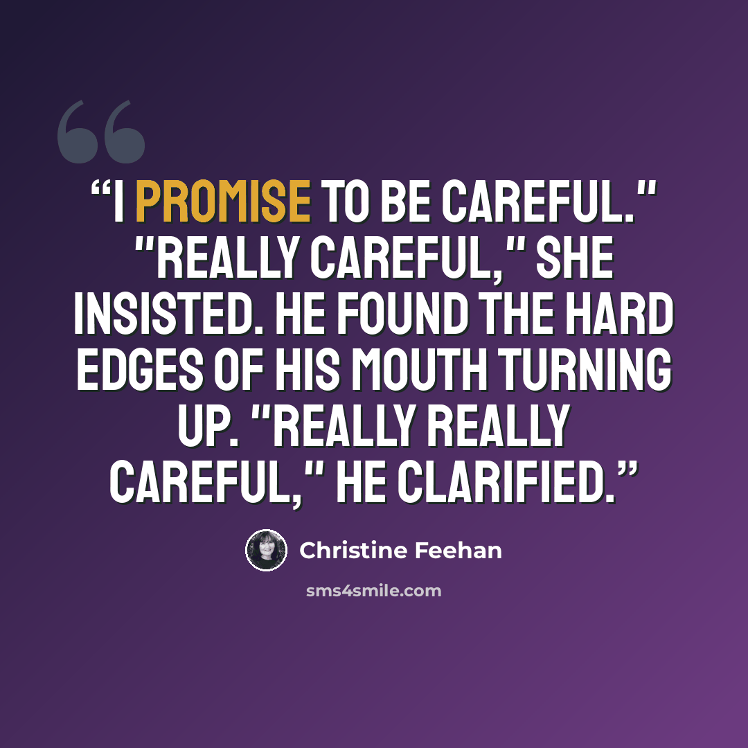 “I promise to be careful." "Really careful," she insisted. He found the hard edges of his mouth turning up. "Really really careful," he clarified.” quote by Christine Feehan