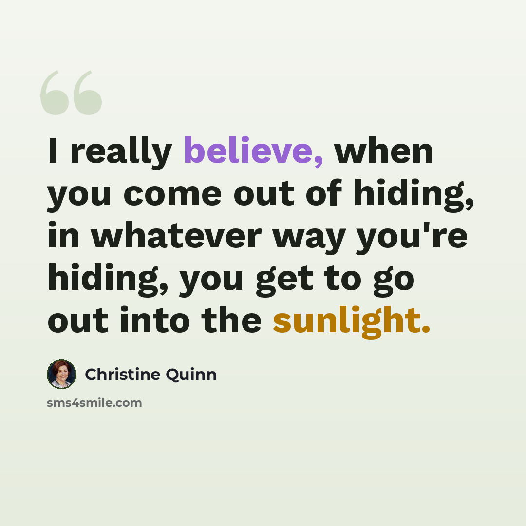 “I really believe, when you come out of hiding, in whatever way you're hiding, you get to go out into the sunlight.” quote by Christine Quinn