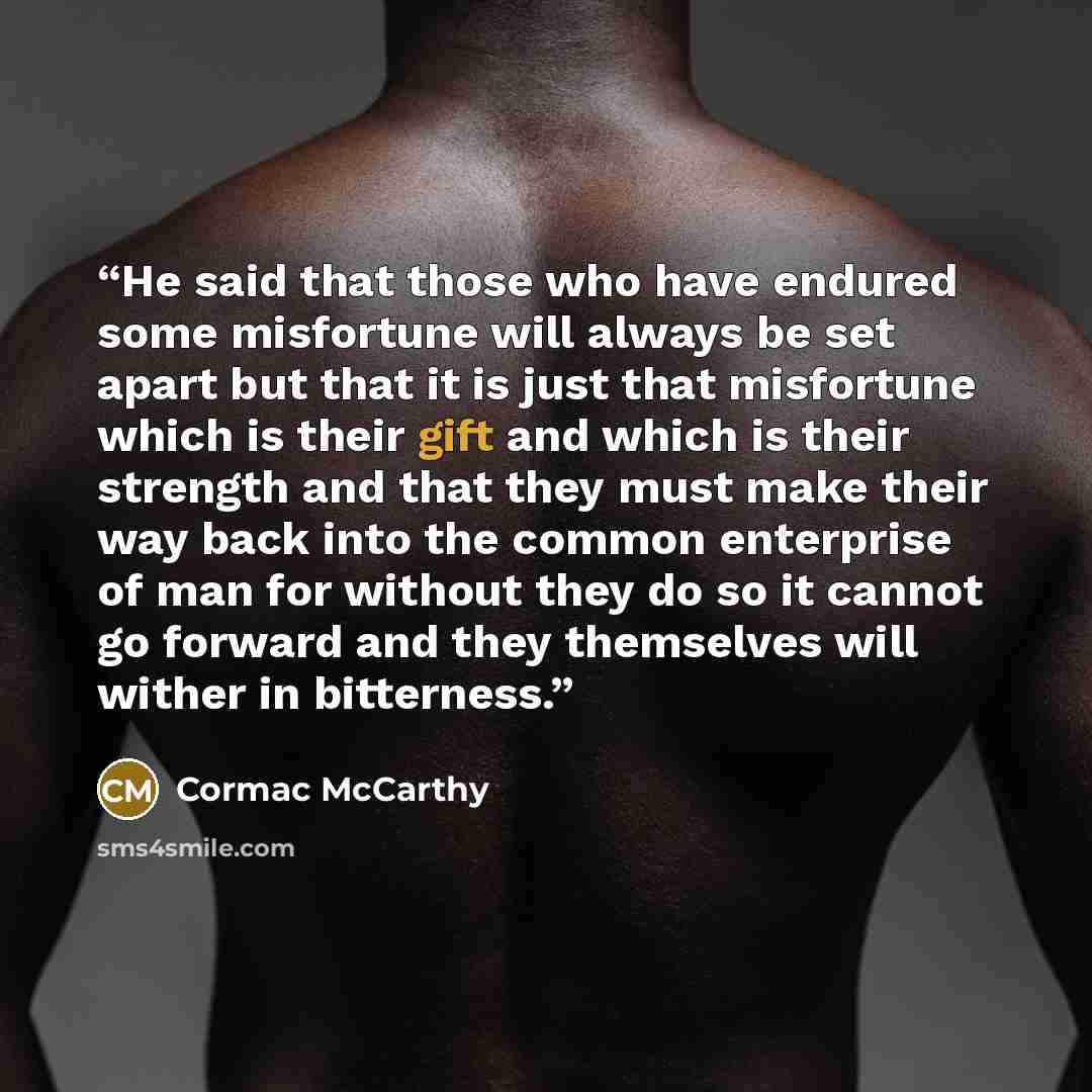 “He said that those who have endured some misfortune will always be set apart but that it is just that misfortune which is their gift and which is their strength and that they must make their way back into the common enterprise of man for without they do so it cannot go forward and they themselves…” quote by Cormac McCarthy