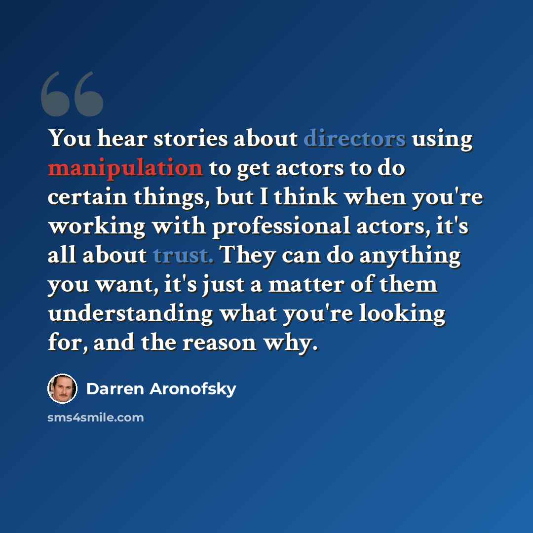 “You hear stories about directors using manipulation to get actors to do certain things, but I think when you're working with professional actors, it's all about trust. They can do anything you want, it's just a matter of them understanding what you're looking for, and the reason why.” quote by Darren Aronofsky