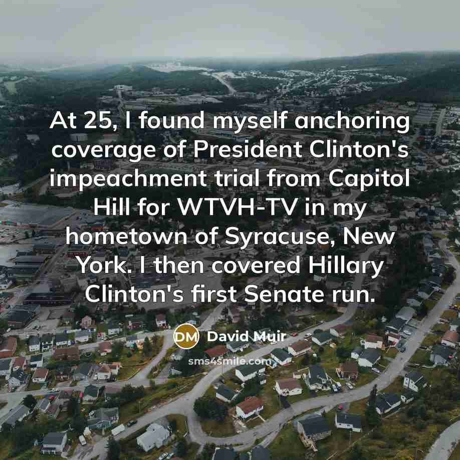 “At 25, I found myself anchoring coverage of President Clinton's impeachment trial from Capitol Hill for WTVH-TV in my hometown of Syracuse, New York. I then covered Hillary Clinton's first Senate run.” quote by David Muir