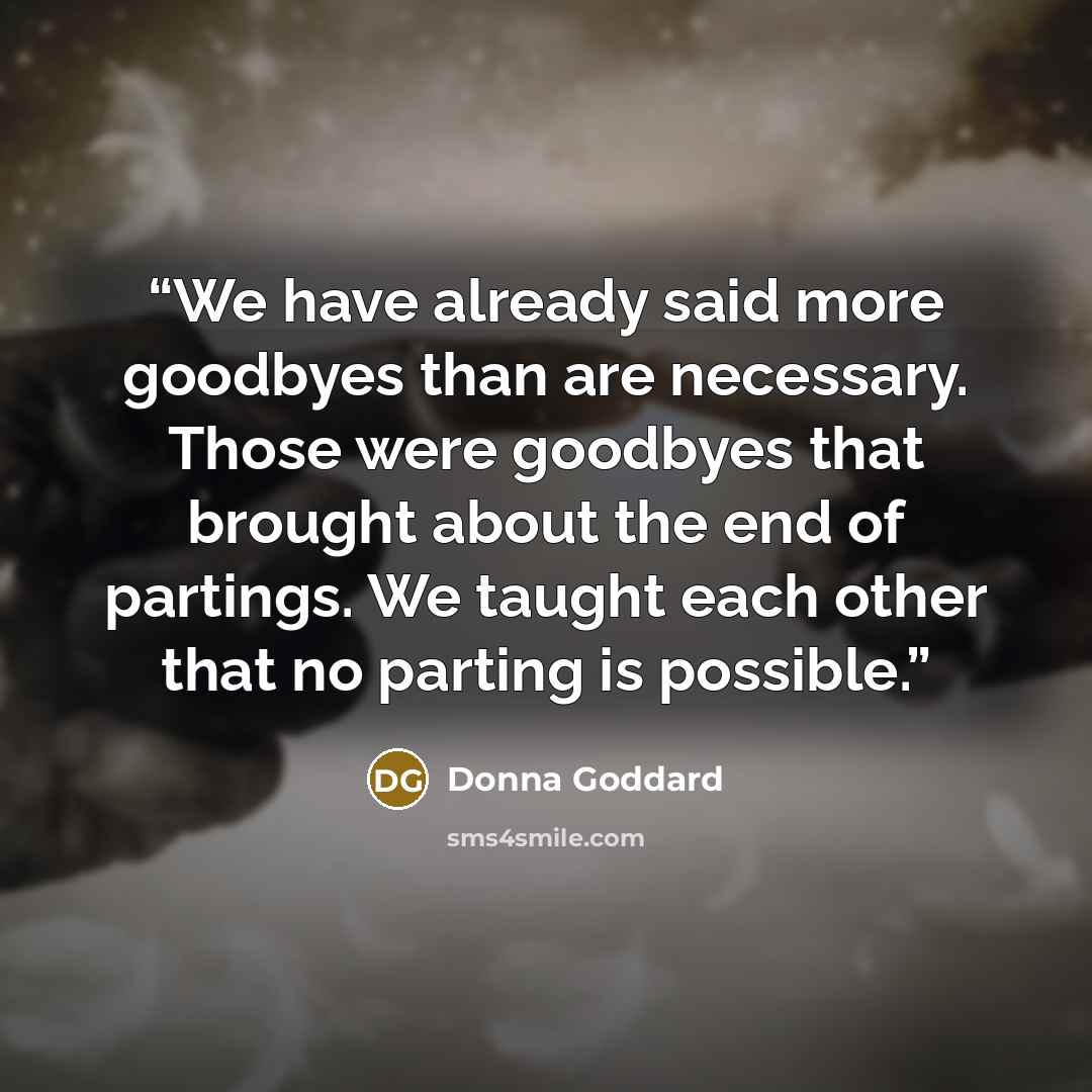 “We have already said more goodbyes than are necessary. Those were goodbyes that brought about the end of partings. We taught each other that no parting is possible.” quote by Donna Goddard