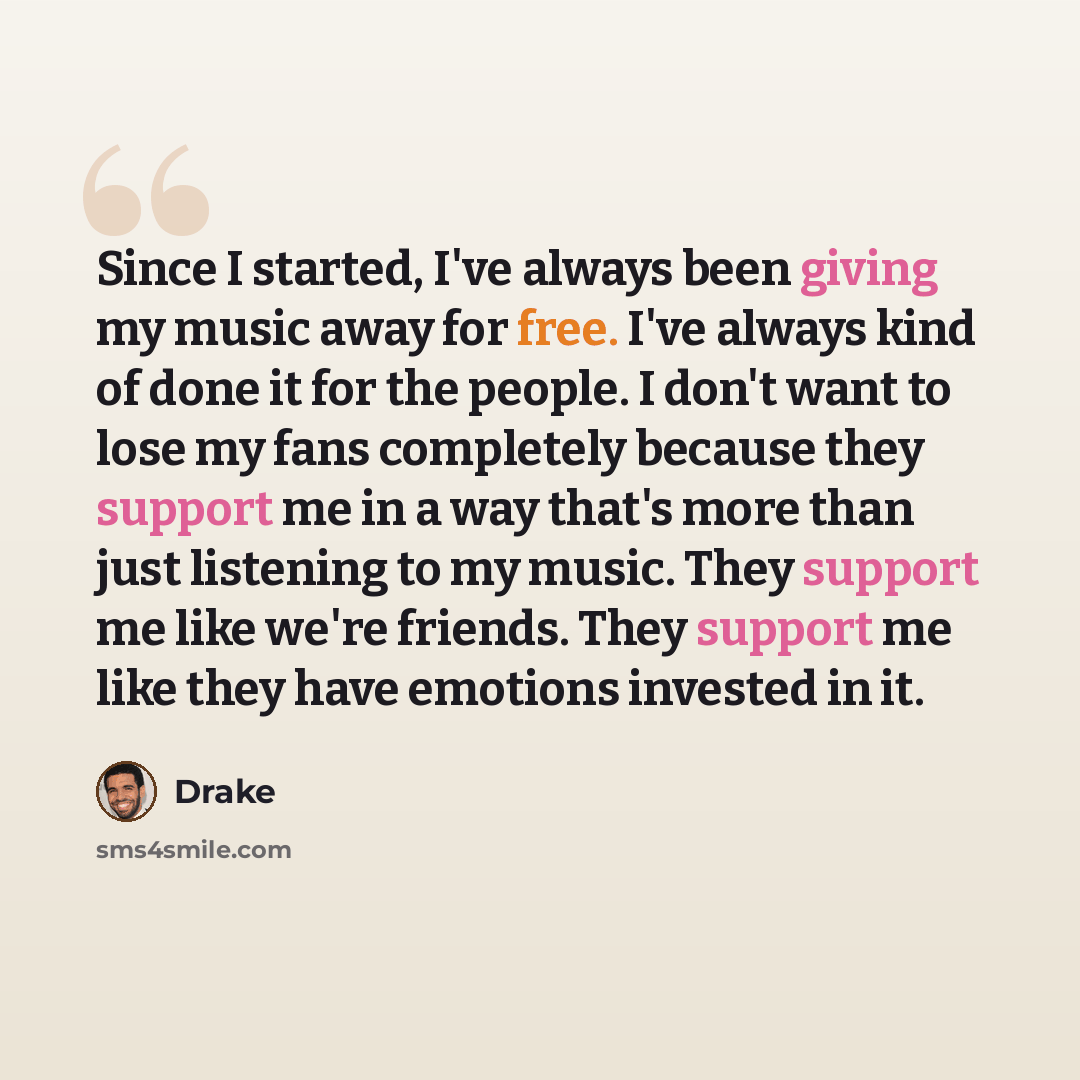 “Since I started, I've always been giving my music away for free. I've always kind of done it for the people. I don't want to lose my fans completely because they support me in a way that's more than just listening to my music. They support me like we're friends. They support me like they have…” quote by Drake