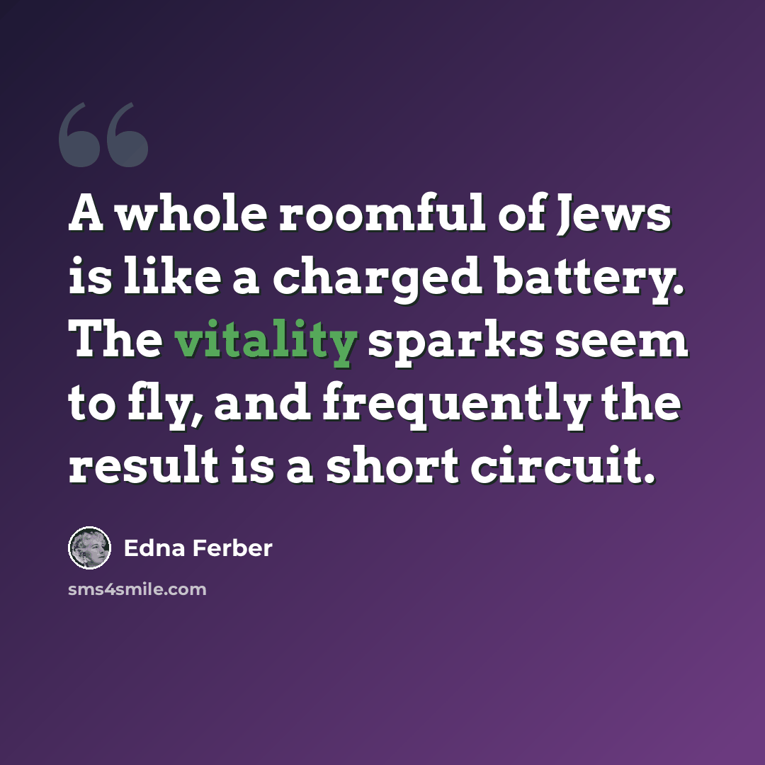 “A whole roomful of Jews is like a charged battery. The vitality sparks seem to fly, and frequently the result is a short circuit.” quote by Edna Ferber