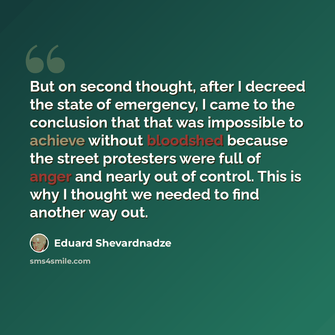 “But on second thought, after I decreed the state of emergency, I came to the conclusion that that was impossible to achieve without bloodshed because the street protesters were full of anger and nearly out of control. This is why I thought we needed to find another way out.” quote by Eduard Shevardnadze