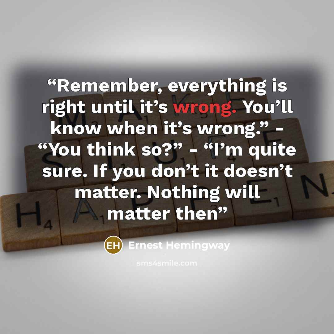 “Remember, everything is right until it’s wrong. You’ll know when it’s wrong.” - “You think so?” - “I’m quite sure. If you don’t it doesn’t matter. Nothing will matter then” quote by Ernest Hemingway