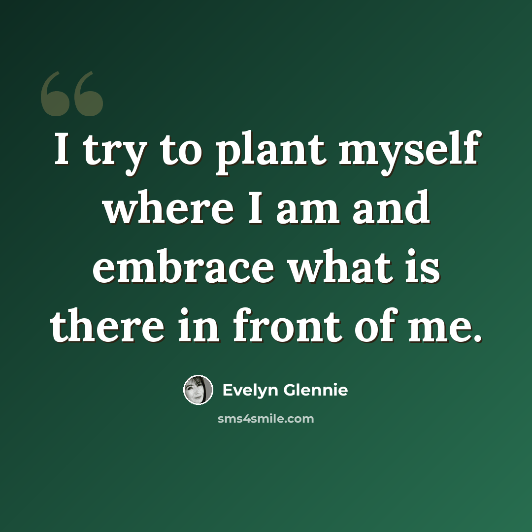 “I try to plant myself where I am and embrace what is there in front of me.” quote by Evelyn Glennie