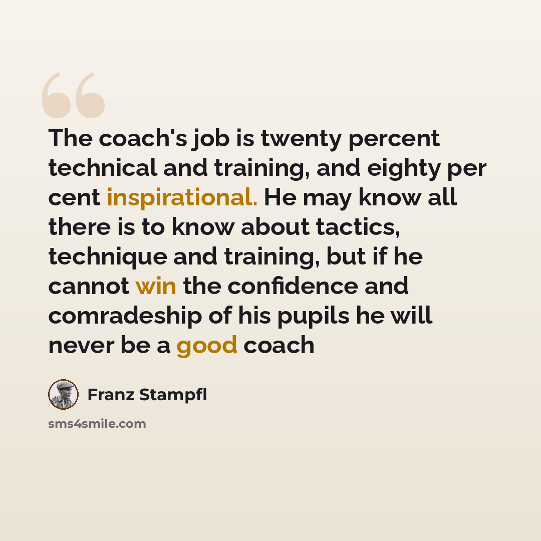 “The coach's job is twenty percent technical and training, and eighty per cent inspirational. He may know all there is to know about tactics, technique and training, but if he cannot win the confidence and comradeship of his pupils he will never be a good coach” quote by Franz Stampfl