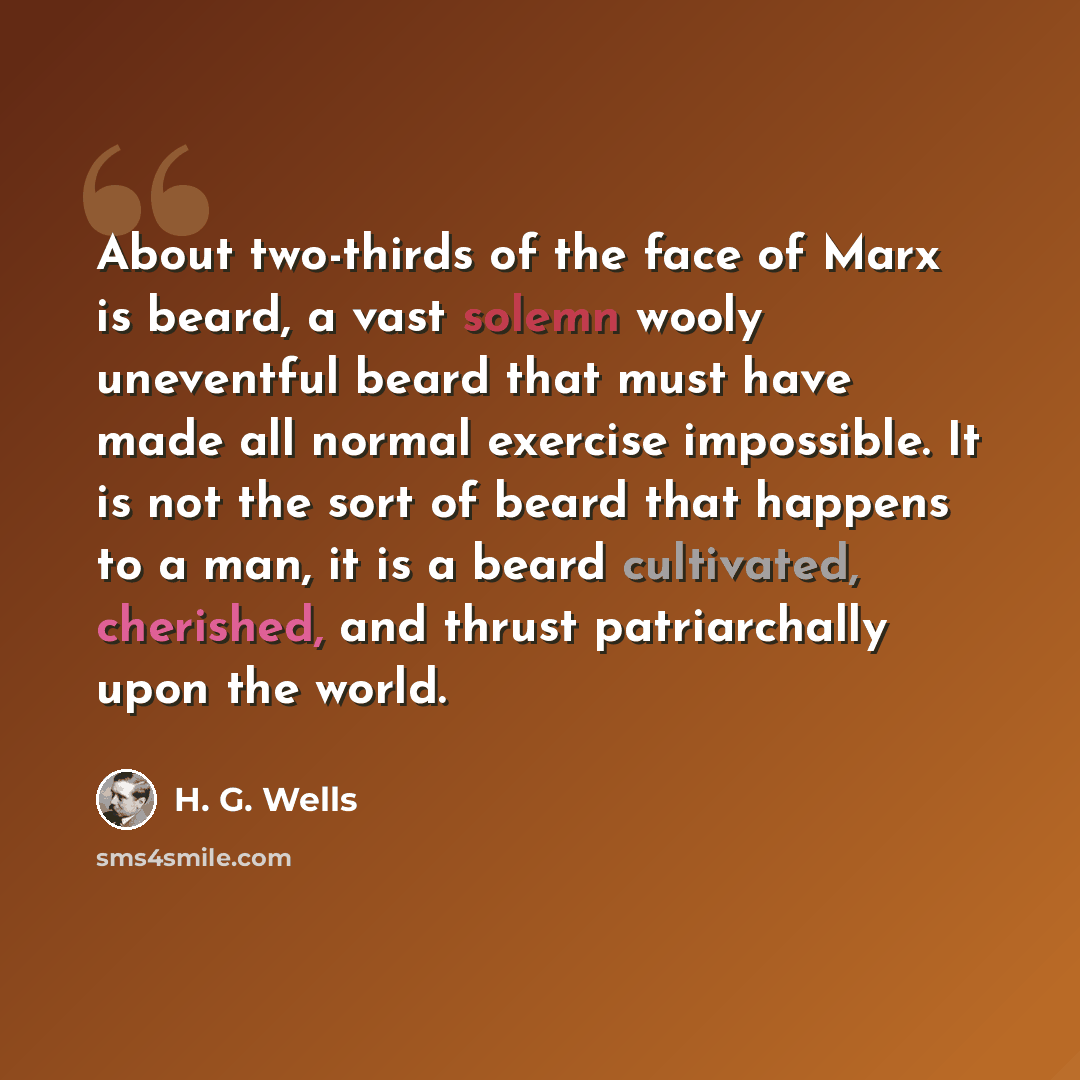 “About two-thirds of the face of Marx is beard, a vast solemn wooly uneventful beard that must have made all normal exercise impossible. It is not the sort of beard that happens to a man, it is a beard cultivated, cherished, and thrust patriarchally upon the world.” quote by H. G. Wells