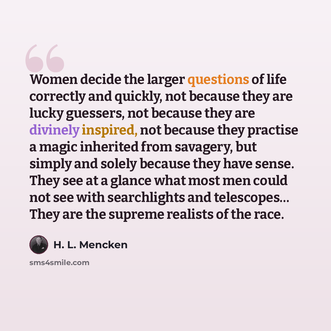 “Women decide the larger questions of life correctly and quickly, not because they are lucky guessers, not because they are divinely inspired, not because they practise a magic inherited from savagery, but simply and solely because they have sense. They see at a glance what most men could not see…” quote by H. L. Mencken