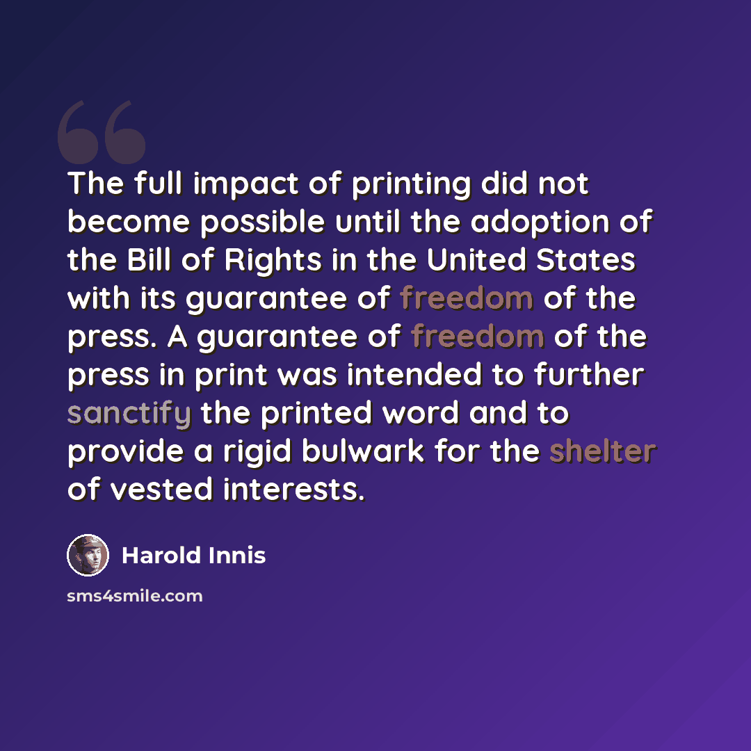 “The full impact of printing did not become possible until the adoption of the Bill of Rights in the United States with its guarantee of freedom of the press. A guarantee of freedom of the press in print was intended to further sanctify the printed word and to provide a rigid bulwark for the…” quote by Harold Innis