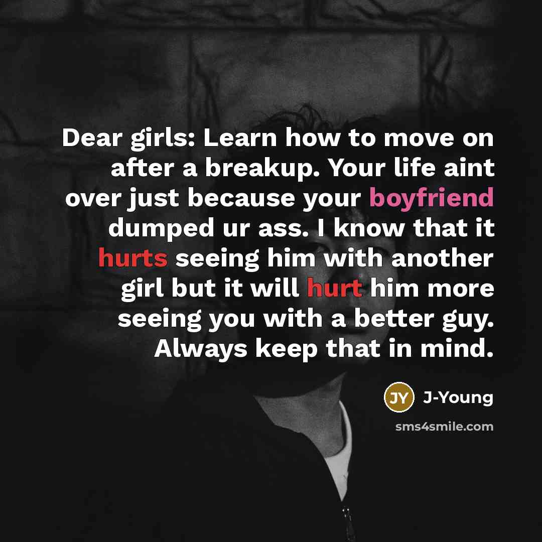 “Dear girls: Learn how to move on after a breakup. Your life aint over just because your boyfriend dumped ur ass. I know that it hurts seeing him with another girl but it will hurt him more seeing you with a better guy. Always keep that in mind.” quote by J-Young