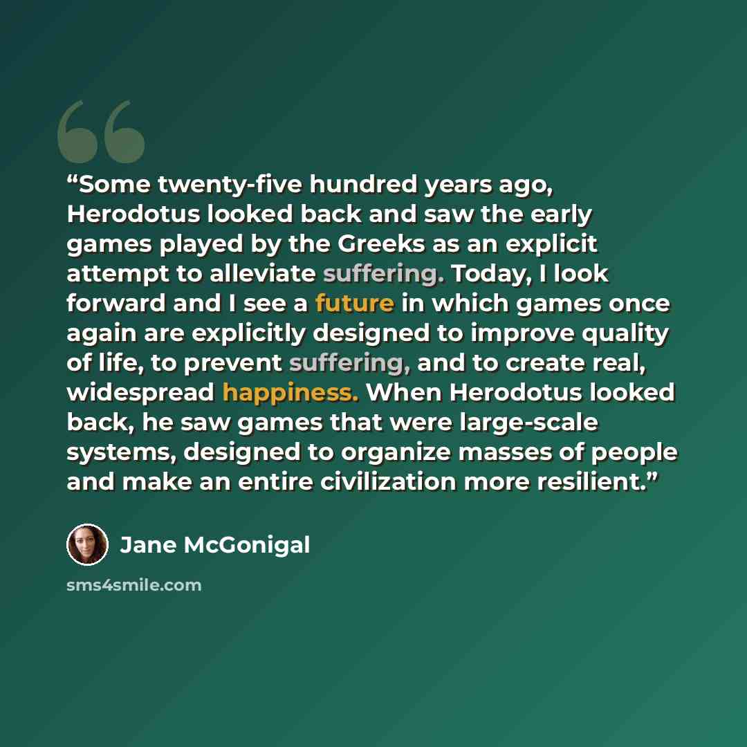 “Some twenty-five hundred years ago, Herodotus looked back and saw the early games played by the Greeks as an explicit attempt to alleviate suffering. Today, I look forward and I see a future in which games once again are explicitly designed to improve quality of life, to prevent suffering, and to…” quote by Jane McGonigal