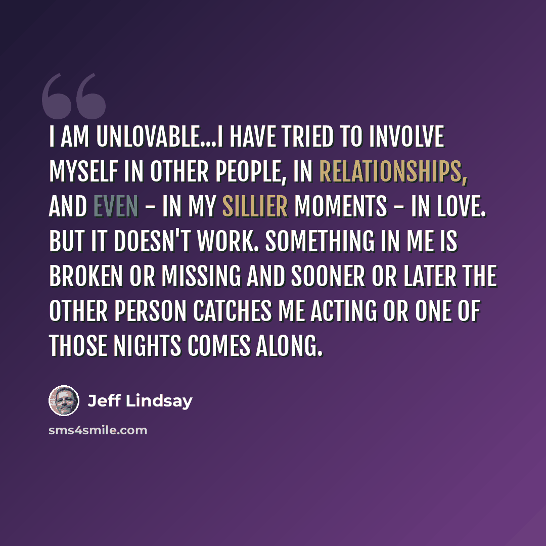 “I am unlovable...I have tried to involve myself in other people, in relationships, and even - in my sillier moments - in love. But it doesn't work. Something in me is broken or missing and sooner or later the other person catches me Acting or one of Those Nights comes along.” quote by Jeff Lindsay