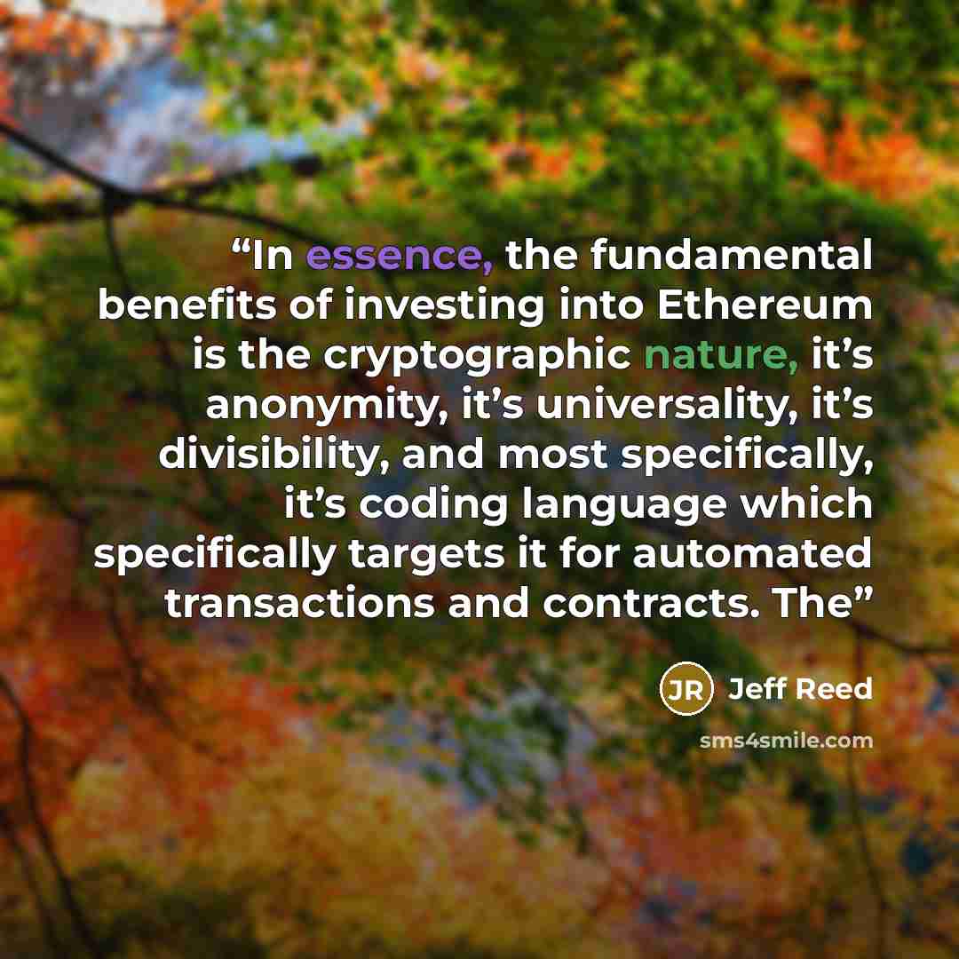 “In essence, the fundamental benefits of investing into Ethereum is the cryptographic nature, it’s anonymity, it’s universality, it’s divisibility, and most specifically, it’s coding language which specifically targets it for automated transactions and contracts. The” quote by Jeff Reed
