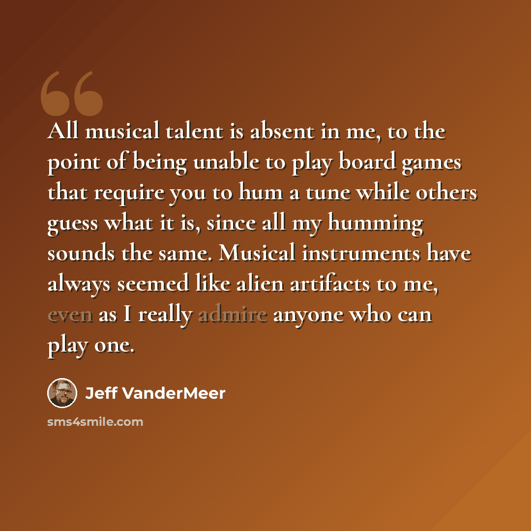 “All musical talent is absent in me, to the point of being unable to play board games that require you to hum a tune while others guess what it is, since all my humming sounds the same. Musical instruments have always seemed like alien artifacts to me, even as I really admire anyone who can play one.” quote by Jeff VanderMeer