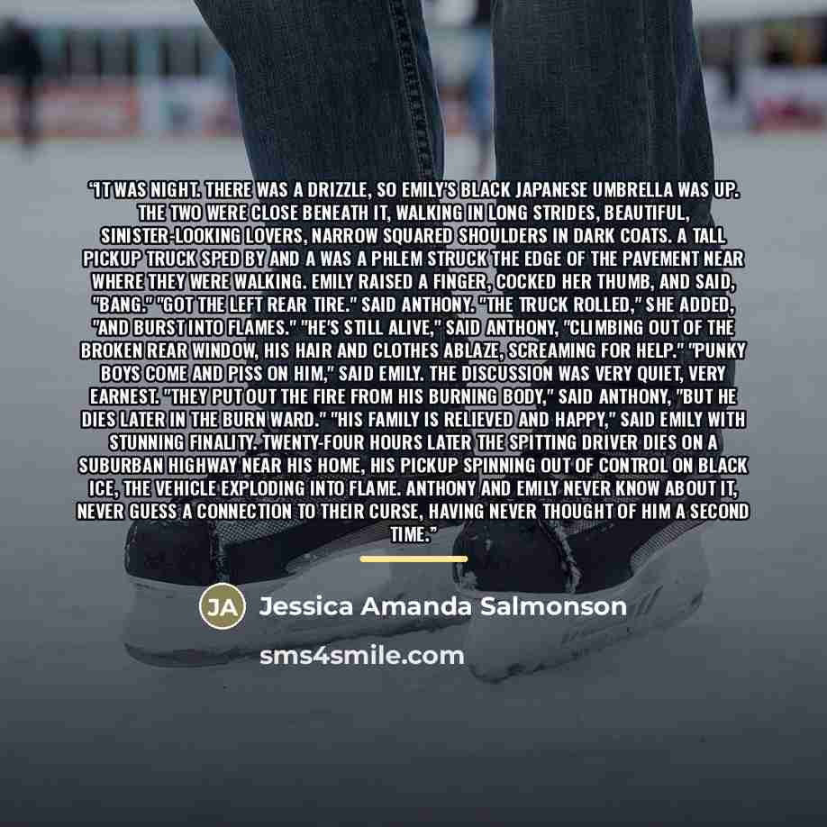 “It was night. There was a drizzle, so Emily's black Japanese umbrella was up. The two were close beneath it, walking in long strides, beautiful, sinister-looking lovers, narrow squared shoulders in dark coats. A tall pickup truck sped by and a was a phlem struck the edge of the pavement near where…” quote by Jessica Amanda Salmonson