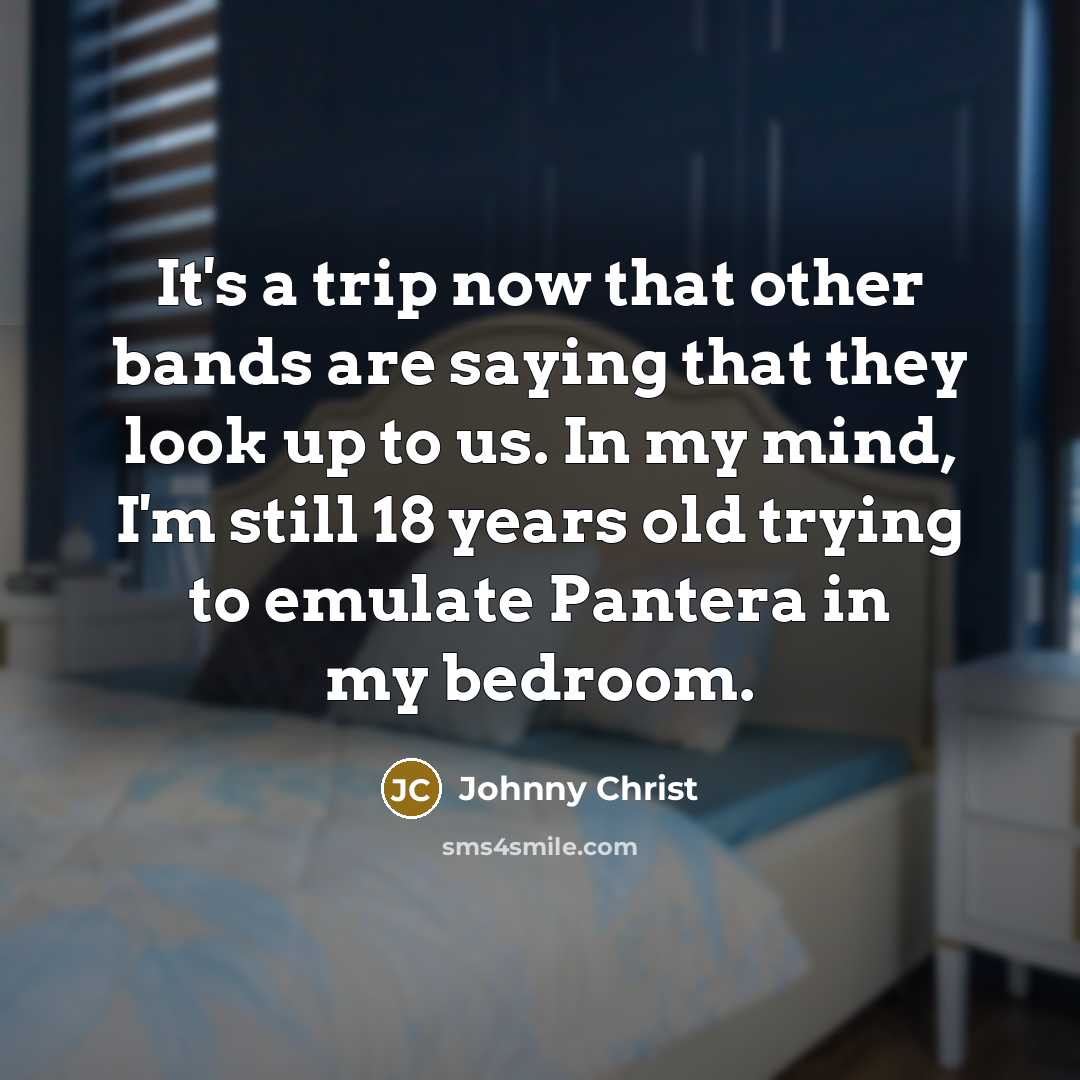 “It's a trip now that other bands are saying that they look up to us. In my mind, I'm still 18 years old trying to emulate Pantera in my bedroom.” quote by Johnny Christ